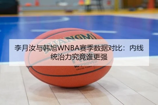 李月汝与韩旭WNBA赛季数据对比：内线统治力究竟谁更强（mk.comapp）